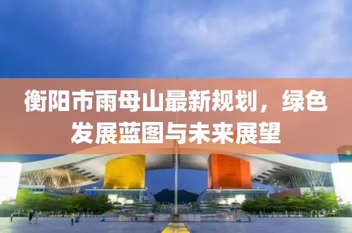 衡阳市雨母山最新规划，绿色发展蓝图与未来展望