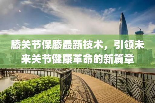 膝关节保膝最新技术，引领未来关节健康革命的新篇章