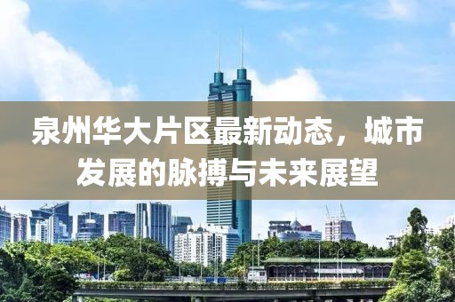 泉州华大片区最新动态，城市发展的脉搏与未来展望