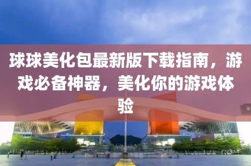 球球美化包最新版下载指南，游戏必备神器，美化你的游戏体验