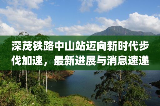 深茂铁路中山站迈向新时代步伐加速，最新进展与消息速递