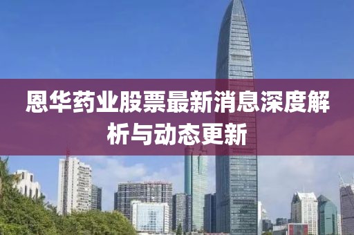 恩华药业股票最新消息深度解析与动态更新