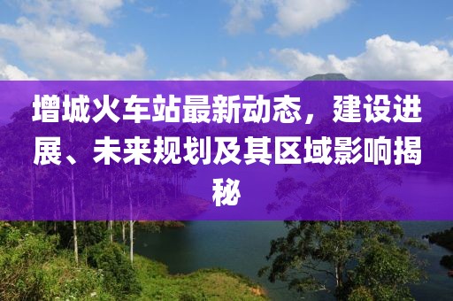增城火车站最新动态，建设进展、未来规划及其区域影响揭秘