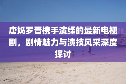 唐妈罗晋携手演绎的最新电视剧，剧情魅力与演技风采深度探讨