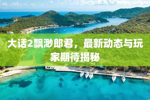 大话2飘渺郎君，最新动态与玩家期待揭秘