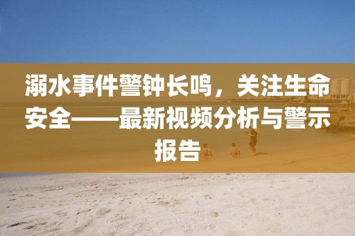 溺水事件警钟长鸣，关注生命安全——最新视频分析与警示报告