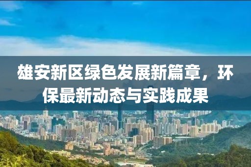 雄安新区绿色发展新篇章，环保最新动态与实践成果