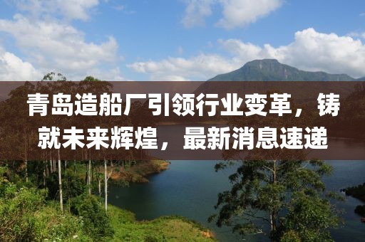 青岛造船厂引领行业变革，铸就未来辉煌，最新消息速递