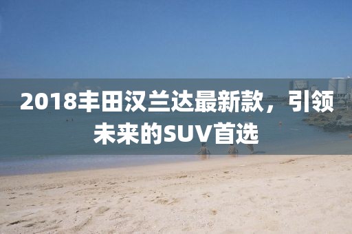 2018丰田汉兰达最新款，引领未来的SUV首选
