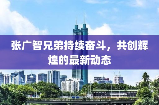 张广智兄弟持续奋斗，共创辉煌的最新动态