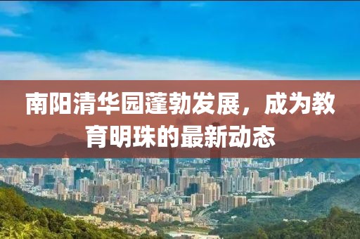 南阳清华园蓬勃发展，成为教育明珠的最新动态