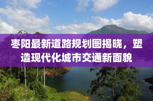 枣阳最新道路规划图揭晓，塑造现代化城市交通新面貌