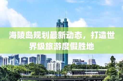 海陵岛规划最新动态，打造世界级旅游度假胜地