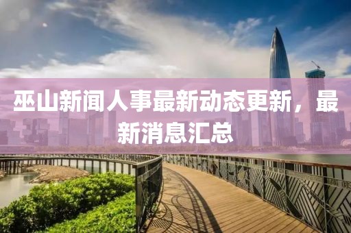 巫山新闻人事最新动态更新，最新消息汇总