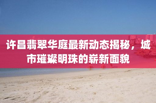 许昌翡翠华庭最新动态揭秘，城市璀璨明珠的崭新面貌