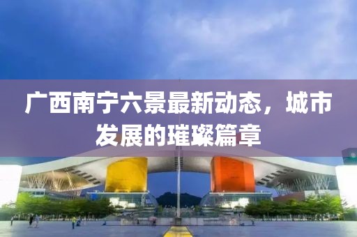 广西南宁六景最新动态，城市发展的璀璨篇章