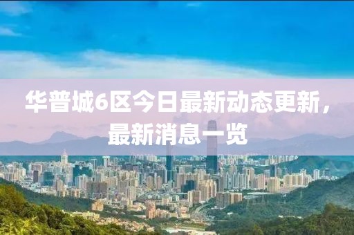 华普城6区今日最新动态更新，最新消息一览