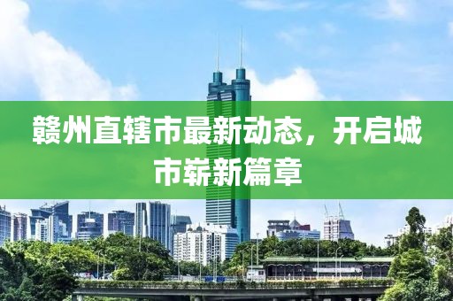 赣州直辖市最新动态，开启城市崭新篇章