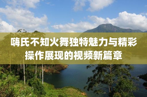 嗨氏不知火舞独特魅力与精彩操作展现的视频新篇章