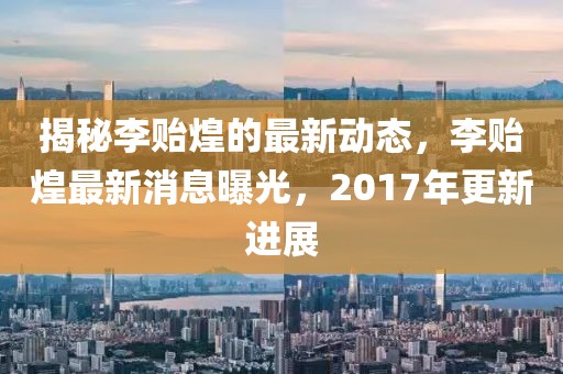 揭秘李贻煌的最新动态，李贻煌最新消息曝光，2017年更新进展