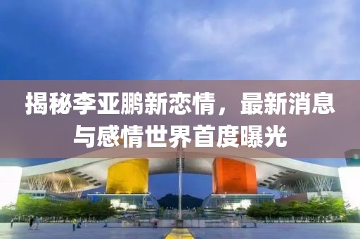揭秘李亚鹏新恋情，最新消息与感情世界首度曝光