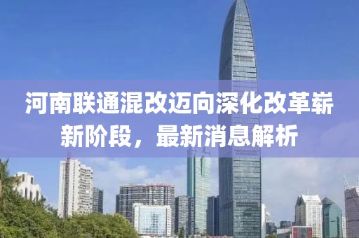 河南联通混改迈向深化改革崭新阶段，最新消息解析