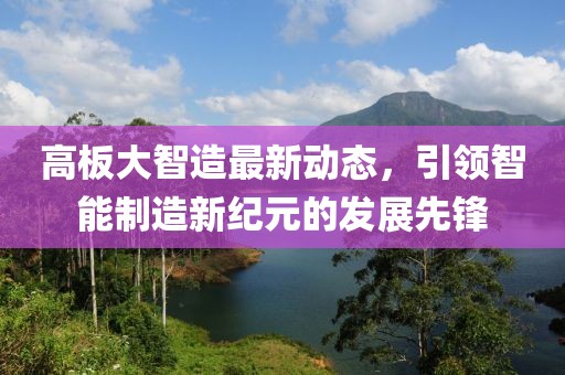 高板大智造最新动态，引领智能制造新纪元的发展先锋
