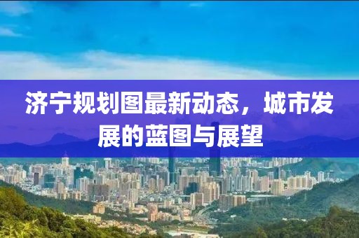 济宁规划图最新动态，城市发展的蓝图与展望
