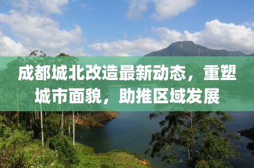 成都城北改造最新动态，重塑城市面貌，助推区域发展
