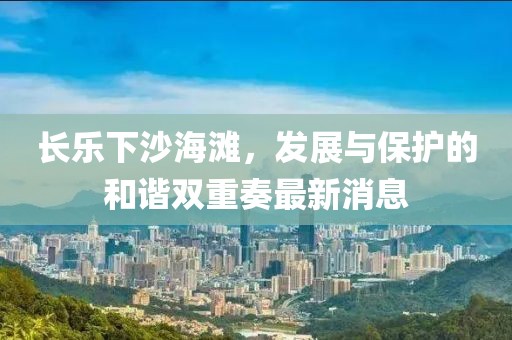 长乐下沙海滩，发展与保护的和谐双重奏最新消息