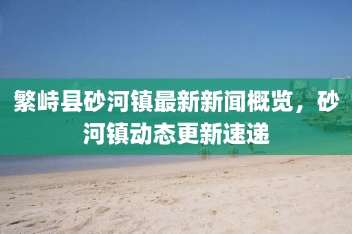 繁峙县砂河镇最新新闻概览，砂河镇动态更新速递