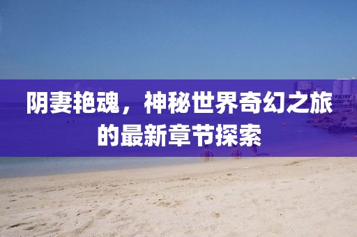 阴妻艳魂，神秘世界奇幻之旅的最新章节探索