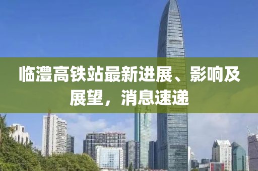临澧高铁站最新进展、影响及展望，消息速递