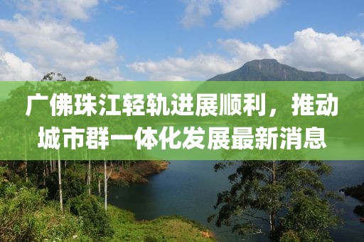 广佛珠江轻轨进展顺利，推动城市群一体化发展最新消息