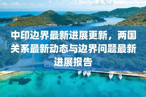 中印边界最新进展更新，两国关系最新动态与边界问题最新进展报告