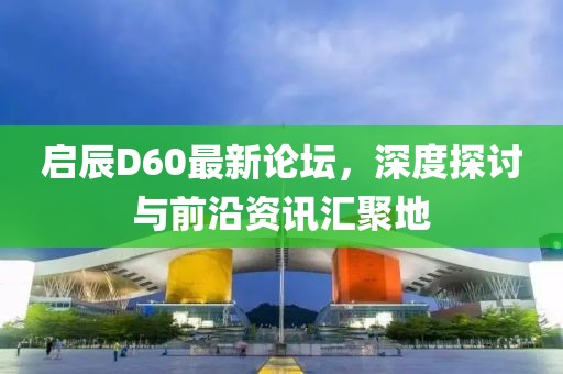 启辰D60最新论坛，深度探讨与前沿资讯汇聚地