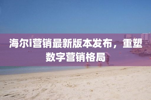 海尔i营销最新版本发布，重塑数字营销格局