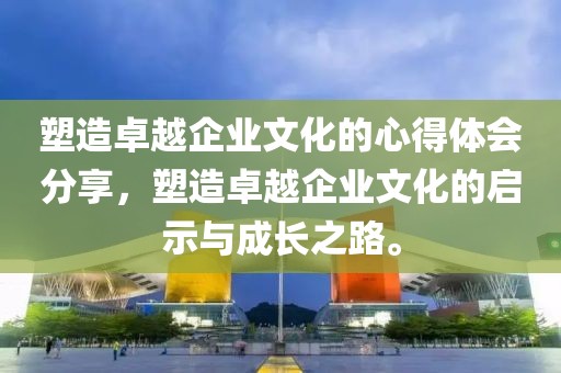 塑造卓越企业文化的心得体会分享，塑造卓越企业文化的启示与成长之路。