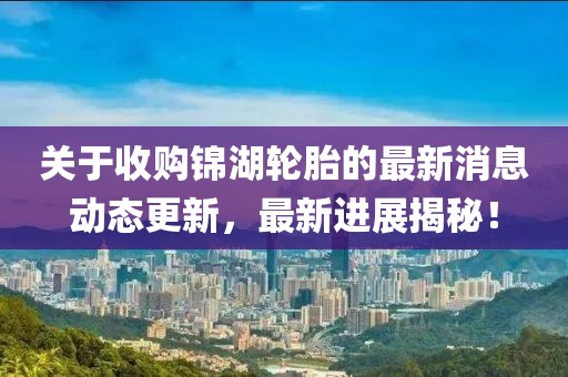 关于收购锦湖轮胎的最新消息动态更新，最新进展揭秘！