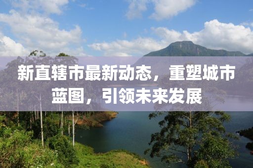 新直辖市最新动态，重塑城市蓝图，引领未来发展