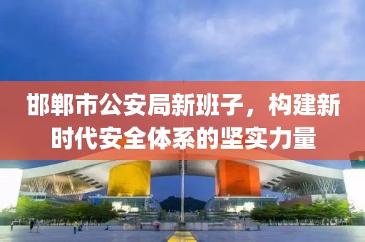 邯郸市公安局新班子，构建新时代安全体系的坚实力量