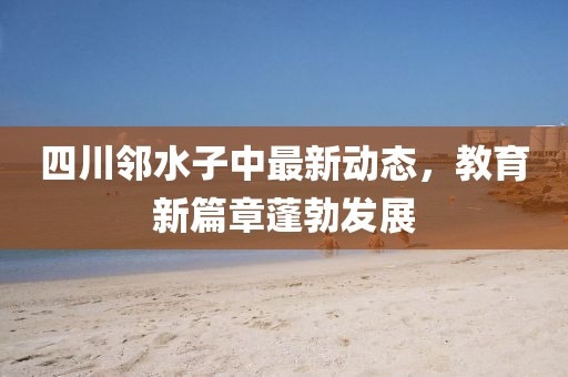四川邻水子中最新动态，教育新篇章蓬勃发展