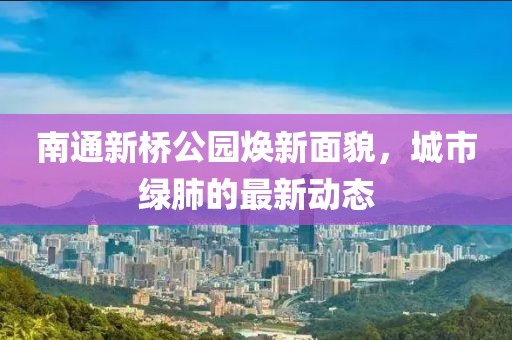 南通新桥公园焕新面貌，城市绿肺的最新动态