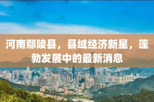 河南鄢陵县，县域经济新星，蓬勃发展中的最新消息