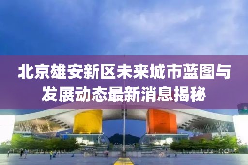 北京雄安新区未来城市蓝图与发展动态最新消息揭秘