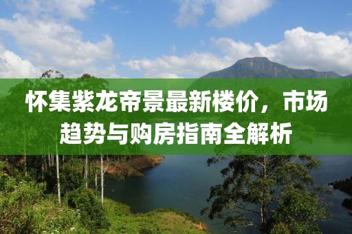 怀集紫龙帝景最新楼价，市场趋势与购房指南全解析