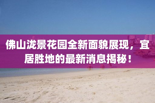 佛山泷景花园全新面貌展现，宜居胜地的最新消息揭秘！