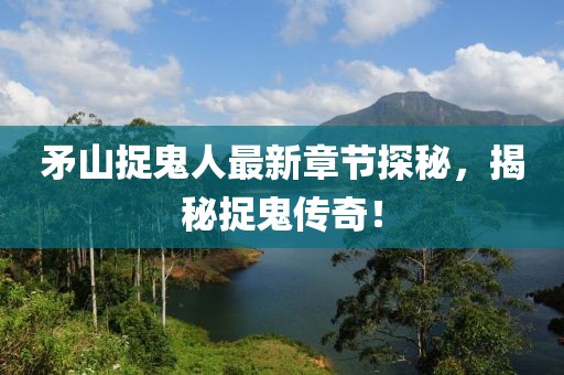矛山捉鬼人最新章节探秘，揭秘捉鬼传奇！