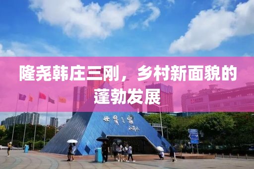 隆尧韩庄三刚，乡村新面貌的蓬勃发展