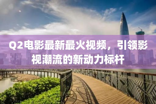 Q2电影最新最火视频，引领影视潮流的新动力标杆